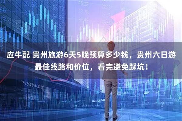 应牛配 贵州旅游6天5晚预算多少钱，贵州六日游最佳线路和价位，看完避免踩坑！