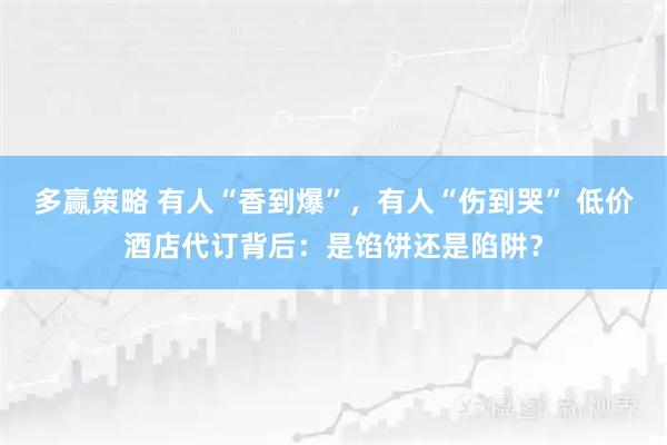 多赢策略 有人“香到爆”，有人“伤到哭” 低价酒店代订背后：是馅饼还是陷阱？