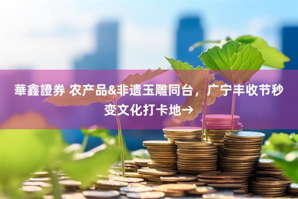 華鑫證券 农产品&非遗玉雕同台，广宁丰收节秒变文化打卡地→