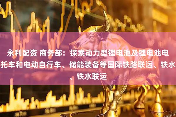 永利配资 商务部：探索动力型锂电池及锂电池电动摩托车和电动自行车、储能装备等国际铁路联运、铁水联运