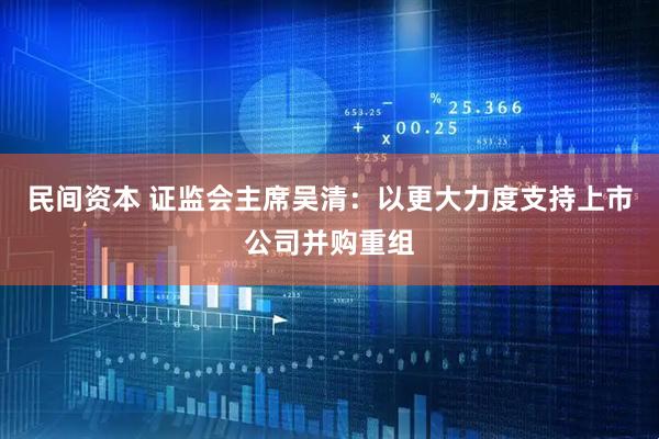 民间资本 证监会主席吴清：以更大力度支持上市公司并购重组