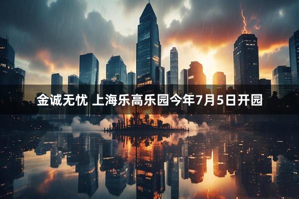 金诚无忧 上海乐高乐园今年7月5日开园