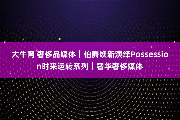 大牛网 奢侈品媒体｜伯爵焕新演绎Possession时来运转系列｜奢华奢侈媒体