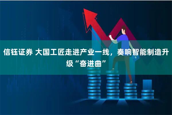 信钰证券 大国工匠走进产业一线，奏响智能制造升级“奋进曲”
