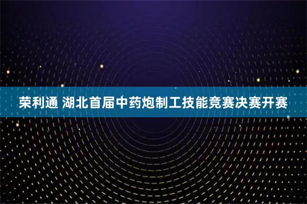 荣利通 湖北首届中药炮制工技能竞赛决赛开赛