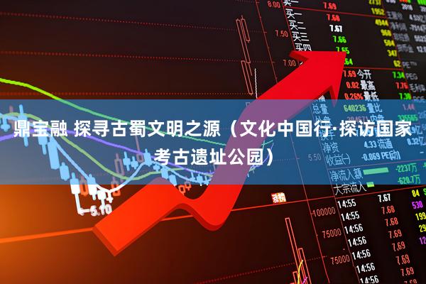 鼎宝融 探寻古蜀文明之源（文化中国行·探访国家考古遗址公园）