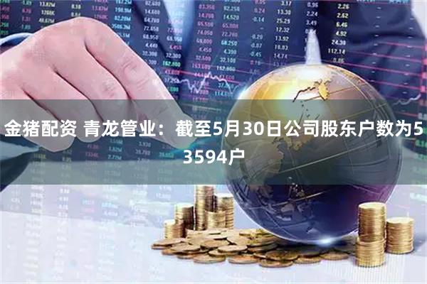 金猪配资 青龙管业：截至5月30日公司股东户数为53594户