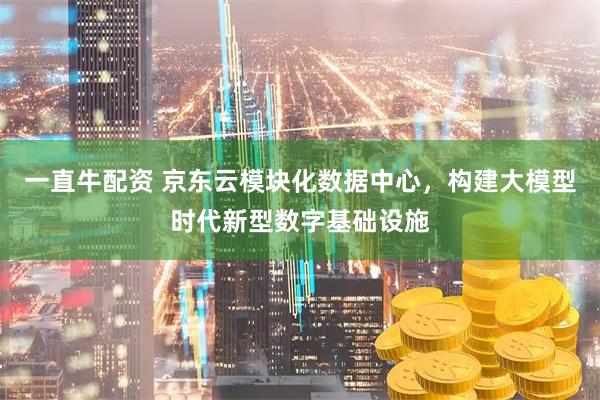 一直牛配资 京东云模块化数据中心，构建大模型时代新型数字基础设施