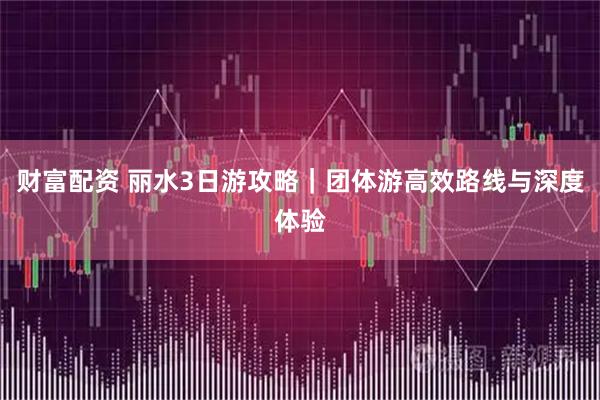 财富配资 丽水3日游攻略｜团体游高效路线与深度体验