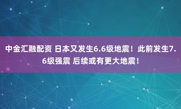 中金汇融配资 日本又发生6.6级地震！此前发生7.6级强震 后续或有更大地震！
