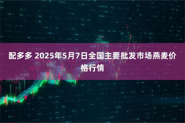 配多多 2025年5月7日全国主要批发市场燕麦价格行情