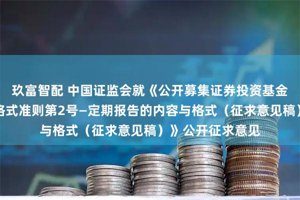 玖富智配 中国证监会就《公开募集证券投资基金信息披露内容与格式准则第2号—定期报告的内容与格式（征求意见稿）》公开征求意见