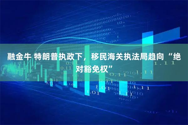 融金牛 特朗普执政下，移民海关执法局趋向 “绝对豁免权”