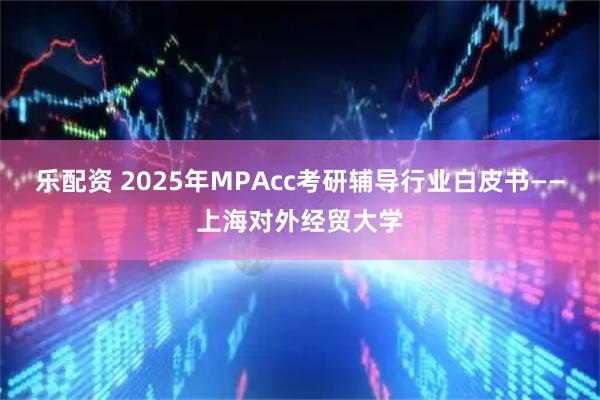 乐配资 2025年MPAcc考研辅导行业白皮书——上海对外经贸大学