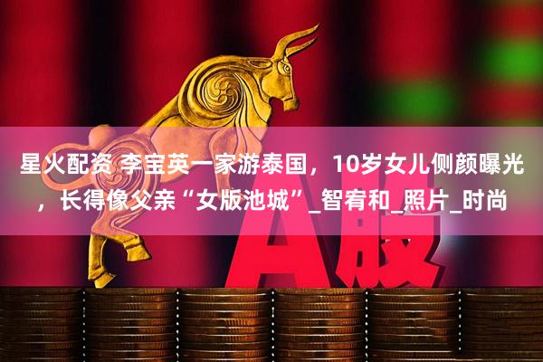 星火配资 李宝英一家游泰国，10岁女儿侧颜曝光，长得像父亲“女版池城”_智宥和_照片_时尚