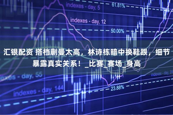 汇银配资 搭档蒯曼太高，林诗栋暗中换鞋跟，细节暴露真实关系！_比赛_赛场_身高