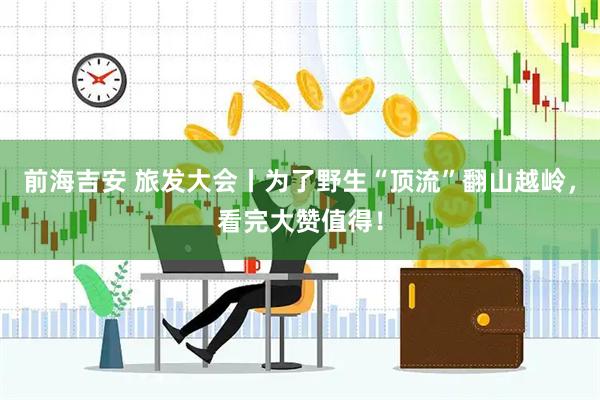 前海吉安 旅发大会丨为了野生“顶流”翻山越岭，看完大赞值得！