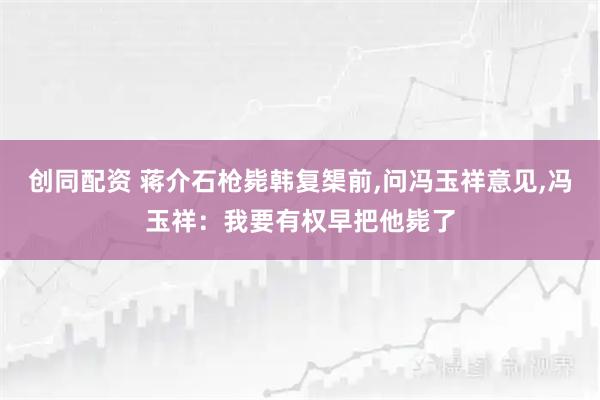 创同配资 蒋介石枪毙韩复榘前,问冯玉祥意见,冯玉祥:我要有权早把他毙了
