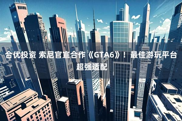 合优投资 索尼官宣合作《GTA6》!最佳游玩平台 超强适配