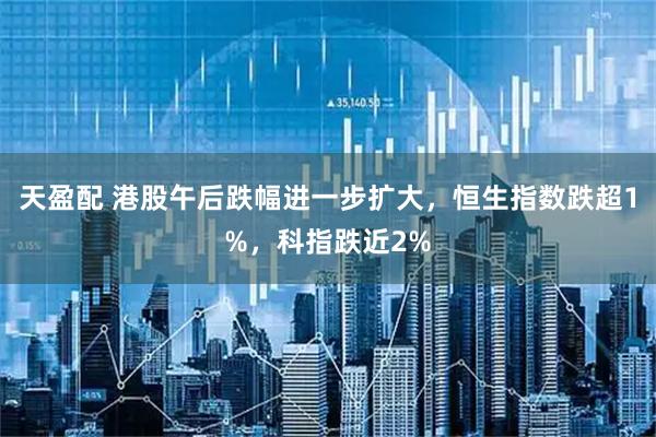 天盈配 港股午后跌幅进一步扩大，恒生指数跌超1%，科指跌近2%