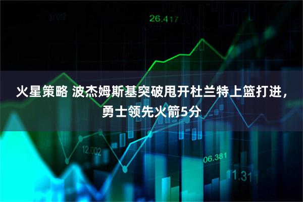 火星策略 波杰姆斯基突破甩开杜兰特上篮打进，勇士领先火箭5分