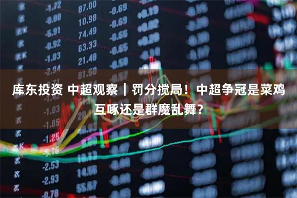 库东投资 中超观察｜罚分搅局！中超争冠是菜鸡互啄还是群魔乱舞？
